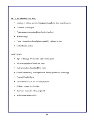 PHYTOPHARMACEUTICALS:
 Isolation of existing and new therapeutic ingredients from natural sources
 Extraction technologies
 Processes development and transfer of technology
 Biotechnology:
 Tissue culture of medicinal plants especially endangered ones
 Cell and callus culture
AGRONOMY:
 Agro-technology development for medicinal plants
 Micro-propagation of medicinal plants
 Cultivation of medicinal and fruit plants
 Generation of quality planting material through greenhouse technology
 Personal Care Products:
 Development of skin and hair care products
 Oral care product development
 Ayurvedic medicated oil development
 Herbal extracts in cosmetics
55
 