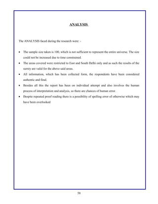 ANALYSIS
The ANALYSIS faced during the research were: -
• The sample size taken is 100, which is not sufficient to represent the entire universe. The size
could not be increased due to time constrained.
• The areas covered were restricted to East and South Delhi only and as such the results of the
surrey are valid for the above said areas.
• All information, which has been collected form, the respondents have been considered
authentic and final.
• Besides all this the report has been on individual attempt and also involves the human
process of interpretation and analysis, so there are chances of human error.
• Despite repeated proof reading there is a possibility of spelling error of otherwise which may
have been overlooked
58
 