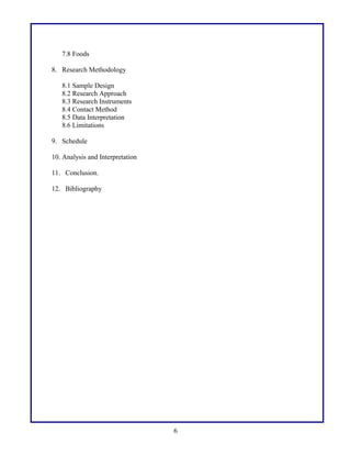 7.8 Foods
8. Research Methodology
8.1 Sample Design
8.2 Research Approach
8.3 Research Instruments
8.4 Contact Method
8.5 Data Interpretation
8.6 Limitations
9. Schedule
10. Analysis and Interpretation
11. Conclusion.
12. Bibliography
6
 