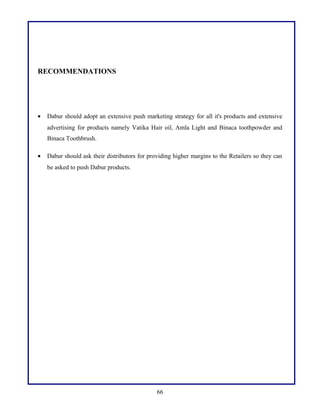 RECOMMENDATIONS
• Dabur should adopt an extensive push marketing strategy for all it's products and extensive
advertising for products namely Vatika Hair oil, Amla Light and Binaca toothpowder and
Binaca Toothbrush.
• Dabur should ask their distributors for providing higher margins to the Retailers so they can
be asked to push Dabur products.
66
 