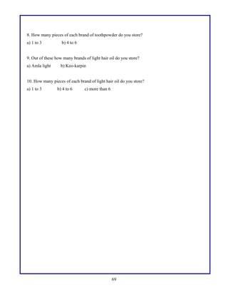 8. How many pieces of each brand of toothpowder do you store?
a) 1 to 3 b) 4 to 6
9. Out of these how many brands of light hair oil do you store?
a) Amla light b) Keo-karpin
10. How many pieces of each brand of light hair oil do you store?
a) 1 to 3 b) 4 to 6 c) more than 6
69
 