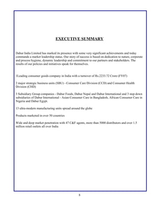 EXECUTIVE SUMMARY
Dabur India Limited has marked its presence with some very significant achievements and today
commands a market leadership status. Our story of success is based on dedication to nature, corporate
and process hygiene, dynamic leadership and commitment to our partners and stakeholders. The
results of our policies and initiatives speak for themselves.
1Leading consumer goods company in India with a turnover of Rs.2233.72 Crore (FY07)
2 major strategic business units (SBU) - Consumer Care Division (CCD) and Consumer Health
Division (CHD)
3 Subsidiary Group companies - Dabur Foods, Dabur Nepal and Dabur International and 3 step down
subsidiaries of Dabur International - Asian Consumer Care in Bangladesh, African Consumer Care in
Nigeria and Dabur Egypt.
13 ultra-modern manufacturing units spread around the globe
Products marketed in over 50 countries
Wide and deep market penetration with 47 C&F agents, more than 5000 distributors and over 1.5
million retail outlets all over India
8
 
