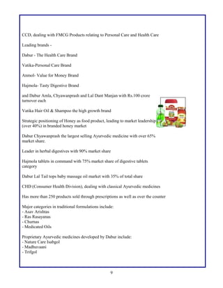 CCD, dealing with FMCG Products relating to Personal Care and Health Care
Leading brands -
Dabur - The Health Care Brand
Vatika-Personal Care Brand
Anmol- Value for Money Brand
Hajmola- Tasty Digestive Brand
and Dabur Amla, Chyawanprash and Lal Dant Manjan with Rs.100 crore
turnover each
Vatika Hair Oil & Shampoo the high growth brand
Strategic positioning of Honey as food product, leading to market leadership
(over 40%) in branded honey market
Dabur Chyawanprash the largest selling Ayurvedic medicine with over 65%
market share.
Leader in herbal digestives with 90% market share
Hajmola tablets in command with 75% market share of digestive tablets
category
Dabur Lal Tail tops baby massage oil market with 35% of total share
CHD (Consumer Health Division), dealing with classical Ayurvedic medicines
Has more than 250 products sold through prescriptions as well as over the counter
Major categories in traditional formulations include:
- Asav Arishtas
- Ras Rasayanas
- Churnas
- Medicated Oils
Proprietary Ayurvedic medicines developed by Dabur include:
- Nature Care Isabgol
- Madhuvaani
- Trifgol
9
 