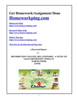 Get Homework/Assignment Done
Homeworkping.com
Homework Help
https://www.homeworkping.com/
Research Paper help
https://www.homeworkping.com/
Online Tutoring
https://www.homeworkping.com/
click here for freelancing tutoring sites
A Resesrch Report
On
DISTRIBUTION CHANNEL RELATIONSHIP - A STUDY OF
SALES PROMOTION TOOLS IN
DABUR FOODS
[CRM]
1
 