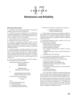 247
17C H A P T E R
Maintenance and Reliability
DISCUSSION QUESTIONS
1. The objective of maintenance and reliability is to maintain the
capability of the system while controlling costs.
2. Candidates for preventive maintenance can be identified by
looking at the distributions for MTBF (mean time between fail-
ures). If the distributions have a small standard deviation, they are
usually a candidate for preventive maintenance.
3. Infant mortality refers to the high rate of failures that exists
for many products when they are relatively new.
4. Simulation is an appropriate technique with which to investi-
gate maintenance problems because failures tend to occur ran-
domly, and the probability of occurrence is often described by a
probability distribution that is difficult to employ in a closed-form
mathematical solution.
5. Training of operators to perform maintenance may improve
morale and commitment of the individual to the job or organiza-
tion. On the other hand, all operators are not capable of perform-
ing the necessary maintenance functions or they may perform
them less efficiently than a specialist. In addition, it is not always
cost effective to purchase the necessary special equipment for the
operator’s use.
6. Some ways in which the manager can evaluate the effective-
ness of the maintenance function include:
Maintenance productivity as measured by:
Units of production
Maintenance hours
or
Maintenance hours
Replacement cost of investment
or
Actual maintenance hours to do job
Standard maintenance hours to do job
Machine utilization as measured by:
( ) ( )
( )
A B C D
A B
− − +
−
where:
A = total available operating hours
B = scheduled downtime
C = scheduled mechanical downtime
D = nonscheduled mechanical downtime
Effectiveness of preventive maintenance as measured by:
Emergency maintenance hours
1
Preventive maintenance hours
−
7. Machine design can ameliorate the maintenance problem by,
among other actions, stressing component reliability, simplicity of
design and the use of common or standard components, simplicity
of operation, and provision of appropriate product explanations
and user instructions.
8. Information technology can play a number of roles in the
maintenance function, among them:
Files of parts and vendors
Management of data regarding failures
Active monitoring of system states
Problem diagnosis and tracking
Via simulation—pretesting and evaluation of mainte-
nance policy
Enabling more precise control to reduce the likelihood of
failure
Enabling improved system design
9. The best response would probably be to enumerate the actual
costs, both tangible and intangible, for each practice.
Costs of waiting until it breaks to fix it might include:
Unnecessary damage to the machine
Significant down time on the production line
Random interruption of the production schedule
Ruined raw materials
Poor quality of products produced in a time period prior
to breakdown
Frustration of employees
Costs to repair the machine
Costs of preventive maintenance would include primarily the
cost to replace the machine component. Downtime could be sched-
uled so as to reduce its cost; and the frustration of employees, etc.,
would certainly be less than incurred when the breakdown occurs.
10. Only when preventive maintenance occurs prior to all outliers
of the failure distribution will preventive maintenance preclude all
failures. Even though most breakdowns of a component may
occur after time t, some of them may occur earlier. The earlier
breakdowns may not be eliminated by the preventive maintenance
policy. A distribution of natural causes exists.
 