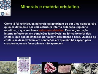 Como já foi referido, os minerais caracterizam-se por uma composição
química definida e por uma estrutura interna ordenada, regular e
repetitiva, a que se chama estrutura cristalina. Essa organização
interna reflecte-se, em condições favoráveis, na forma exterior dos
cristais, que são delimitados por superfícies planas e lisas. Quando os
cristais se desenvolvem em condições em que não há espaço para
crescerem, essas faces planas não aparecem
Minerais e matéria cristalina
 