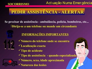 SOCORRISMO Act uação Numa Emergência
PEDIR ASSISTÊNCIA - ALERTAR
Se precisar de assistência - ambulância, polícia, bombeiros, etc...
INFORMAÇÕES IMPORTANTES
Dirija-se a um telefone ou mande um circundante
Número do telefone onde se encontra
Localização exacta
Tipo de acidente
Tipo de assistência - quando especializada
Número, sexo, idade aproximada
Natureza das lesões
 