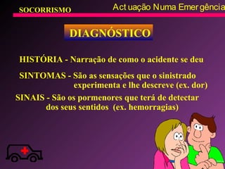 SOCORRISMO Act uação Numa Emergência
DIAGNÓSTICO
HISTÓRIA - Narração de como o acidente se deu
SINTOMAS - São as sensações que o sinistrado
experimenta e lhe descreve (ex. dor)
SINAIS - São os pormenores que terá de detectar
dos seus sentidos (ex. hemorragias)
 