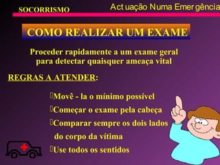 SOCORRISMO Act uação Numa Emergência
COMO REALIZAR UM EXAME
Proceder rapidamente a um exame geral
para detectar quaisquer ameaça vital
Movê - la o mínimo possível
Começar o exame pela cabeça
Comparar sempre os dois lados
do corpo da vítima
Use todos os sentidos
REGRAS A ATENDER:
 