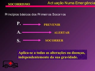 SOCORRISMO Act uação Numa Emergência
Princípios básicos dos Primeiros Socorros
P.
A.
S.
PREVENIR
ALERTAR
SOCORRER
Aplica-se a todas as alterações ou doenças,
independentemente da sua gravidade.
 