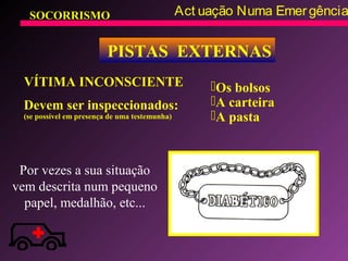 SOCORRISMO Act uação Numa Emergência
PISTAS EXTERNAS
VÍTIMA INCONSCIENTE
Devem ser inspeccionados:
(se possível em presença de uma testemunha)
Os bolsos
A carteira
A pasta
Por vezes a sua situação
vem descrita num pequeno
papel, medalhão, etc...
 