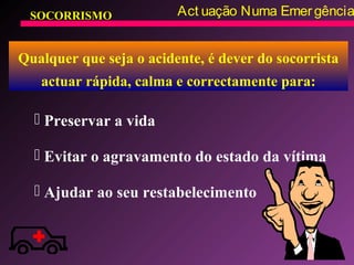 SOCORRISMO Act uação Numa Emergência
Qualquer que seja o acidente, é dever do socorrista
actuar rápida, calma e correctamente para:
 Preservar a vida
 Evitar o agravamento do estado da vítima
 Ajudar ao seu restabelecimento
 