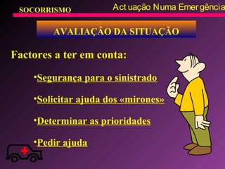 SOCORRISMO Act uação Numa Emergência
AVALIAÇÃO DA SITUAÇÃO
Factores a ter em conta:
•Segurança para o sinistrado
•Solicitar ajuda dos «mirones»
•Determinar as prioridades
•Pedir ajuda
 