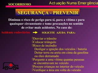 SOCORRISMO Act uação Numa Emergência
SEGURANÇA - PREVENIR
Diminua o risco de perigo para si, para a vítima e para
quaisquer circunstante e tome precauções no sentido
de evitar mais acidentes. No caso de:
Acidente rodoviários
Desviar o trânsito
Colocar triângulo
Risco de incêndio
Desligar a ignição dos veículos / bateria
Deitar terra ou areia em cima da gasolina
ou óleo derramado
Pergunte a uma vítima quantas pessoas
se encontravam no veículo
Procure crianças no interior do veículo
Verifique a área em volta do veículo
SOLICITE AJUDA PARA:
 