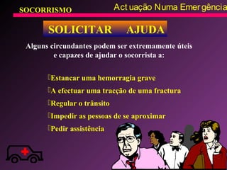 SOCORRISMO Act uação Numa Emergência
SOLICITAR AJUDA
Alguns circundantes podem ser extremamente úteis
e capazes de ajudar o socorrista a:
Estancar uma hemorragia grave
A efectuar uma tracção de uma fractura
Regular o trânsito
Impedir as pessoas de se aproximar
Pedir assistência
 