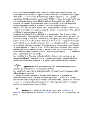 recto (aunque existen modelos algo curvados, e incluso algunos muy insólitos con
forma espiralada), por donde el líquido asciende ante el acto de bombear realizado por
el mateador (de allí el nombre de bombilla); y un bulbo agujereado ( coco), que se
deposita en el fondo del mate y hace las veces de filtro, evitando que ingrese yerba mate
a la bombilla, en algunos casos el bulbo puede ser desmontable para facilitar su
limpieza. En los casos de que el mismo no sea desmontable, se procede a hervir la
misma en agua para limpiarla, evitando el efecto de "bombilla tapada".
Depende de la zona, los cocos pueden ser de diversas formas; redondos, achatados, etc.
También de acuerdo a cada lugar sus agujeritos pueden ser mas o menos finos, según el
molido de la yerba mate que se utilice.
Para evitar que el pico de la bombilla eleve su temperatura y dañe de este modo los
labios del tomador, el tubo metálico tiene uno o más anillos envolventes que hacen las
veces de adorno y de disipador. Cada anillo es un disipador que, por sus propiedades,
permite eliminar en el tubo el exceso de calor, evitando así que la temperatura del agua
sea transferida al pico. Las bombillas mas finas son realizadas en alpaca y enchapadas
en oro, al usar (el oro enchapado) en el pico de la misma tambien actua como disipador.
Se ha mencionado la existencia de muy insólitas bombillas espiraladas, tal forma se ha
debido precisamente para disipar todo lo posible el calor de la infusión. Se dice que
tales bombillas espiraladas eran usadas en Chile donde (durante el s XIX) se prefería el
mate a temperaturas muy moderadas.
Las bombillas de la Argentina suelen tener bulbos finos si se les compara con las
bombillas del Brasil, Paraguay o Uruguay porque los recipientes (como se ha dicho,
también llamados mates) usados en la Argentina suelen tener bocas más estrechas.


            Amperímetro: es un instrumento que sirve para medir la intensidad de
corriente que está circulando por un circuito eléctrico.
Los amperímetros, en esencia, están constituidos por un galvanómetro cuya escala ha
sido graduada en amperios.
El aparato descrito corresponde al diseño original, ya que en la actualidad los
amperímetros utilizan un conversor analógico/digital para la medida de la caída de
tensión sobre un resistor por el que circula la corriente a medir. La lectura del conversor
es leída por un microprocesador que realiza los cálculos para presentar en un display
numérico el valor de la corriente circulante.


           Voltímetro: es un instrumento que sirve para medir la diferencia de
potencial entre dos puntos de un circuito eléctrico cerrado pero a la vez abiertos en los
polos.
 