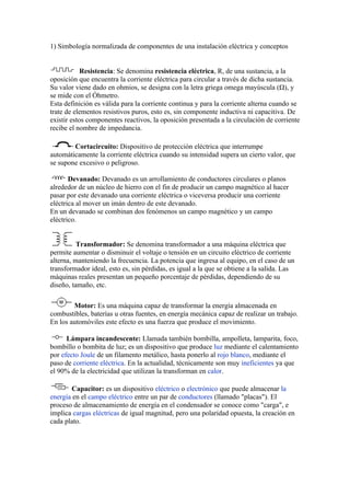 1) Simbología normalizada de componentes de una instalación eléctrica y conceptos


            Resistencia: Se denomina resistencia eléctrica, R, de una sustancia, a la
oposición que encuentra la corriente eléctrica para circular a través de dicha sustancia.
Su valor viene dado en ohmios, se designa con la letra griega omega mayúscula (Ω), y
se mide con el Óhmetro.
Esta definición es válida para la corriente continua y para la corriente alterna cuando se
trate de elementos resistivos puros, esto es, sin componente inductiva ni capacitiva. De
existir estos componentes reactivos, la oposición presentada a la circulación de corriente
recibe el nombre de impedancia.

        Cortacircuito: Dispositivo de protección eléctrica que interrumpe
automáticamente la corriente eléctrica cuando su intensidad supera un cierto valor, que
se supone excesivo o peligroso.

       Devanado: Devanado es un arrollamiento de conductores circulares o planos
alrededor de un núcleo de hierro con el fin de producir un campo magnético al hacer
pasar por este devanado una corriente eléctrica o viceversa producir una corriente
eléctrica al mover un imán dentro de este devanado.
En un devanado se combinan dos fenómenos un campo magnético y un campo
eléctrico.


          Transformador: Se denomina transformador a una máquina eléctrica que
permite aumentar o disminuir el voltaje o tensión en un circuito eléctrico de corriente
alterna, manteniendo la frecuencia. La potencia que ingresa al equipo, en el caso de un
transformador ideal, esto es, sin pérdidas, es igual a la que se obtiene a la salida. Las
máquinas reales presentan un pequeño porcentaje de pérdidas, dependiendo de su
diseño, tamaño, etc.

        Motor: Es una máquina capaz de transformar la energía almacenada en
combustibles, baterías u otras fuentes, en energía mecánica capaz de realizar un trabajo.
En los automóviles este efecto es una fuerza que produce el movimiento.

      Lámpara incandescente: Llamada también bombilla, ampolleta, lamparita, foco,
bombillo o bombita de luz; es un dispositivo que produce luz mediante el calentamiento
por efecto Joule de un filamento metálico, hasta ponerlo al rojo blanco, mediante el
paso de corriente eléctrica. En la actualidad, técnicamente son muy ineficientes ya que
el 90% de la electricidad que utilizan la transforman en calor.

       Capacitor: es un dispositivo eléctrico o electrónico que puede almacenar la
energía en el campo eléctrico entre un par de conductores (llamado "placas"). El
proceso de almacenamiento de energía en el condensador se conoce como "carga", e
implica cargas eléctricas de igual magnitud, pero una polaridad opuesta, la creación en
cada plato.
 