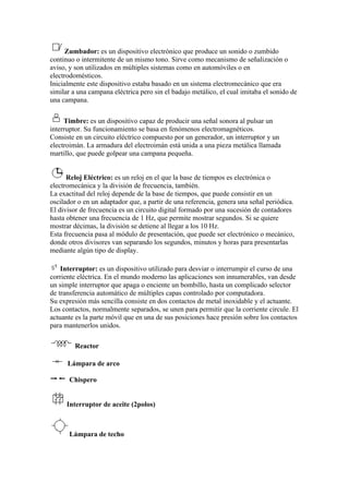 Zumbador: es un dispositivo electrónico que produce un sonido o zumbido
continuo o intermitente de un mismo tono. Sirve como mecanismo de señalización o
aviso, y son utilizados en múltiples sistemas como en automóviles o en
electrodomésticos.
Inicialmente este dispositivo estaba basado en un sistema electromecánico que era
similar a una campana eléctrica pero sin el badajo metálico, el cual imitaba el sonido de
una campana.

     Timbre: es un dispositivo capaz de producir una señal sonora al pulsar un
interruptor. Su funcionamiento se basa en fenómenos electromagnéticos.
Consiste en un circuito eléctrico compuesto por un generador, un interruptor y un
electroimán. La armadura del electroimán está unida a una pieza metálica llamada
martillo, que puede golpear una campana pequeña.


      Reloj Eléctrico: es un reloj en el que la base de tiempos es electrónica o
electromecánica y la división de frecuencia, también.
La exactitud del reloj depende de la base de tiempos, que puede consistir en un
oscilador o en un adaptador que, a partir de una referencia, genera una señal periódica.
El divisor de frecuencia es un circuito digital formado por una sucesión de contadores
hasta obtener una frecuencia de 1 Hz, que permite mostrar segundos. Si se quiere
mostrar décimas, la división se detiene al llegar a los 10 Hz.
Esta frecuencia pasa al módulo de presentación, que puede ser electrónico o mecánico,
donde otros divisores van separando los segundos, minutos y horas para presentarlas
mediante algún tipo de display.

    Interruptor: es un dispositivo utilizado para desviar o interrumpir el curso de una
corriente eléctrica. En el mundo moderno las aplicaciones son innumerables, van desde
un simple interruptor que apaga o enciente un bombillo, hasta un complicado selector
de transferencia automático de múltiples capas controlado por computadora.
Su expresión más sencilla consiste en dos contactos de metal inoxidable y el actuante.
Los contactos, normalmente separados, se unen para permitir que la corriente circule. El
actuante es la parte móvil que en una de sus posiciones hace presión sobre los contactos
para mantenerlos unidos.

         Reactor

      Lámpara de arco

      Chispero


      Interruptor de aceite (2polos)



      Lámpara de techo
 