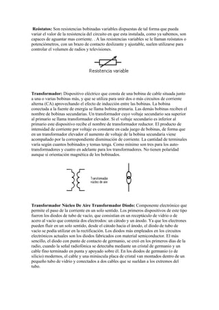 Reóstatos: Son resistencias bobinadas variables dispuestas de tal forma que pueda
variar el valor de la resistencia del circuito en que esta instalada, como ya sabemos, son
capaces de aguantar mas corriente. . A las resistencias variables se le llaman reóstatos o
potenciómetros, con un brazo de contacto deslizante y ajustable, suelen utilizarse para
controlar el volumen de radios y televisiones.




Transformador: Dispositivo eléctrico que consta de una bobina de cable situada junto
a una o varias bobinas más, y que se utiliza para unir dos o más circuitos de corriente
alterna (CA) aprovechando el efecto de inducción entre las bobinas. La bobina
conectada a la fuente de energía se llama bobina primaria. Las demás bobinas reciben el
nombre de bobinas secundarias. Un transformador cuyo voltaje secundario sea superior
al primario se llama transformador elevador. Si el voltaje secundario es inferior al
primario este dispositivo recibe el nombre de transformador reductor. El producto de
intensidad de corriente por voltaje es constante en cada juego de bobinas, de forma que
en un transformador elevador el aumento de voltaje de la bobina secundaria viene
acompañado por la correspondiente disminución de corriente. La cantidad de terminales
varía según cuantos bobinados y tomas tenga. Como mínimo son tres para los auto-
transformadores y cuatro en adelante para los transformadores. No tienen polaridad
aunque si orientación magnética de los bobinados.




Transformador Núcleo De Aire Transformador Diodo: Componente electrónico que
permite el paso de la corriente en un solo sentido. Los primeros dispositivos de este tipo
fueron los diodos de tubo de vacío, que consistían en un receptáculo de vidrio o de
acero al vacío que contenía dos electrodos: un cátodo y un ánodo. Ya que los electrones
pueden fluir en un solo sentido, desde el cátodo hacia el ánodo, el diodo de tubo de
vacío se podía utilizar en la rectificación. Los diodos más empleados en los circuitos
electrónicos actuales son los diodos fabricados con material semiconductor. El más
sencillo, el diodo con punto de contacto de germanio, se creó en los primeros días de la
radio, cuando la señal radiofónica se detectaba mediante un cristal de germanio y un
cable fino terminado en punta y apoyado sobre él. En los diodos de germanio (o de
silicio) modernos, el cable y una minúscula placa de cristal van montados dentro de un
pequeño tubo de vidrio y conectados a dos cables que se sueldan a los extremos del
tubo.
 
