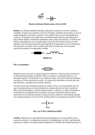 Diodo rectificador Diodo emisor de luz (LED)


Bobina: Las bobinas (también llamadas inductores) consisten en un hilo conductor
enrollado. Al pasar una corriente a través de la bobina, alrededor de la misma se crea un
campo magnético que tiende a oponerse a los cambios bruscos de la intensidad de la
corriente. Al igual que un condensador, una bobina puede utilizarse para diferenciar
entre señales rápida y lentamente cambiantes (altas y bajas frecuencias). Al utilizar una
bobina conjuntamente con un condensador, la tensión de la bobina alcanza un valor
máximo a una frecuencia específica que depende de la capacitancia y de la inductancia.
Este principio se emplea en los receptores de radio al seleccionar una frecuencia
específica mediante un condensador variable.




                                        BOBINAS


Pila o acumulador:



Dispositivo que convierte la energía química en eléctrica. Todas las pilas consisten en
un electrolito (que puede ser líquido, sólido o en pasta), un electrodo positivo y un
electrodo negativo. El electrolito es un conductor iónico; uno de los electrodos produce
electrones y el otro electrodo los recibe. Al conectar los electrodos al circuito que hay
que alimentar, se produce una corriente eléctrica.
Las pilas en las que el producto químico no puede volver a su forma original una vez
que la energía química se ha transformado en energía eléctrica (es decir, cuando las
pilas se han descargado), se llaman pilas primarias o voltaicas. Las pilas secundarias o
acumuladores son aquellas pilas reversibles en las que el producto químico que al
reaccionar en los electrodos produce energía eléctrica, puede ser reconstituido pasando
una corriente eléctrica a través de él en sentido opuesto a la operación normal de la pila.




                          PILA-ACUMULADOR-BATERÍA


Fusible: Dispositivo de seguridad utilizado para proteger un circuito eléctrico de un
exceso de corriente. Su componente esencial es, habitualmente, un hilo o una banda de
metal que se derrite a una determinada temperatura. El fusible está diseñado para que la
 