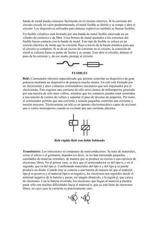 banda de metal pueda colocarse fácilmente en el circuito eléctrico. Si la corriente del
circuito excede un valor predeterminado, el metal fusible se derrite y se rompe o abre el
circuito. Los dispositivos utilizados para detonar explosivos también se llaman fusibles.
Un fusible cilíndrico está formado por una banda de metal fusible encerrada en un
cilindro de cerámica o de fibra. Unos bornes de metal ajustados a los extremos del
fusible hacen contacto con la banda de metal. Este tipo de fusible se coloca en un
circuito eléctrico de modo que la corriente fluya a través de la banda metálica para que
el circuito se complete. Si se da un exceso de corriente en el circuito, la conexión de
metal se calienta hasta su punto de fusión y se rompe. Esto abre el circuito, detiene el
paso de la corriente y, de ese modo, protege al circuito.




                                       FUSIBLES
Relé: Conmutador eléctrico especializado que permite controlar un dispositivo de gran
potencia mediante un dispositivo de potencia mucho menor. Un relé está formado por
un electroimán y unos contactos conmutadores mecánicos que son impulsados por el
electroimán. Éste requiere una corriente de sólo unos cientos de miliamperios generada
por una tensión de sólo unos voltios, mientras que los contactos pueden estar sometidos
a una tensión de cientos de voltios y soportar el paso de decenas de amperios. Por tanto,
el conmutador permite que una corriente y tensión pequeñas controlen una corriente y
tensión mayores. Técnicamente un relé es un aparato electromecánico capaz de accionar
uno o varios interruptores cuando es excitado por una corriente eléctrica.




                         Relé rápido Relé con doble bobinado


Transistores: Los transistores se componen de semiconductores. Se trata de materiales,
como el silicio o el germanio, dopados (es decir, se les han incrustado pequeñas
cantidades de materias extrañas), de manera que se produce un exceso o una carencia de
electrones libres. En el primer caso, se dice que el semiconductor es del tipo n, y en el
segundo, que es del tipo p. Combinando materiales del tipo n y del tipo p se puede
producir un diodo. Cuando éste se conecta a una batería de manera tal que el material
tipo p es positivo y el material tipo n es negativo, los electrones son repelidos desde el
terminal negativo de la batería y pasan, sin ningún obstáculo, a la región p, que carece
de electrones. Con la batería invertida, los electrones que llegan al material p pueden
pasar sólo con muchas dificultades hacia el material n, que ya está lleno de electrones
libres, en cuyo caso la corriente es prácticamente cero.
 