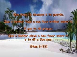 Que Deus te abençoe e te guarde, Que o Senhor faça a sua face brilhar sobre ti, E que te dê graças; Que o Senhor eleve o Seu favor sobre ti  e te dê a Sua paz. (Num 6-22) 
