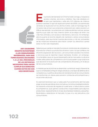 102 w w w . e v e l y n 2 0 1 4 . c l
CONSUMIDORESRESPETADOS
l aumento del bienestar en Chile ha traído consigo un explosivo
acceso a bienes, servicios y créditos. Hay más celulares en
el país que habitantes y este año, 8,5 millones de chilenos
pudieron veranear, lo que casi duplica el número de 2009. Los automóviles
vendidos se duplicaron en los últimos 3 años, ¡sólo en Santiago hay 15
mil autos más al mes! Las conexiones a televisión por cable crecieron un
23% en ese período. Las anteriores son todas excelentes noticias, porque
significa que cada vez más chilenos tienen el privilegio de tener una
vida más cómoda y con acceso a más bienes y servicios. Sin embargo,
abre la puerta al enorme desafío de mantener a estos consumidores
informados, para que tomen buenas decisiones y, a la vez, proveerles
de las instancias necesarias para hacer cumplir sus derechos cuando
estos no han sido respetados.
Sabemos que cuando el mercado funciona en condiciones de competencia,
el productor ofrece sus productos al menor costo -lo que conlleva una
eficiente asignación de recursos- y el consumidor accede a los bienes
y servicios que le reportan mayor bienestar. Existen, sin embargo,
innumerables casos en que el desempeño de los mercados no alcanza
niveles adecuados de competencia, por lo que pueden surgir prácticas
que devienen en la exclusión de competidores eficientes y en el abuso
de los consumidores.
A medida que las economías se desarrollan, aumenta el riesgo inherente de
que la complejidad configure riesgos de abuso y las leyes de defensa de la
competencia y la política de protección de derechos de los consumidores
se transforman en claves para prevenir conductas anticompetitivas y
situaciones abusivas.
Es esencial reconocer que un adecuado funcionamiento del mercado
exige revisiones periódicas de la normativa y la institucionalidad existente.
No obstante, el exceso de regulación suele tener un efecto lesivo sobre
la competencia, pues genera condiciones insoportables para algunos
productores -especialmente en el caso de empresas medianas y pequeñas-
llevándolos a abandonar el mercado, lo que a su vez perjudica a los
consumidores.
HAY UN ENORME
DESAFÍO EN MANTENER
A LOS CONSUMIDORES
INFORMADOS, para que
tomen buenas decisiones
y, a la vez, proveerles
de las instancias
necesarias para hacer
cumplir sus derechos
cuando estos no han
sido respetados.
E
 