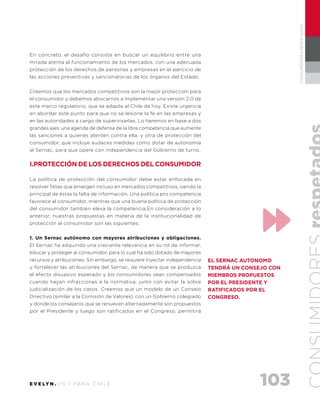 103E V E LY N . U N 7 PA R A C H I L E
CONSUMIDORESRESPETADOS
En concreto, el desafío consiste en buscar un equilibrio entre una
mirada atenta al funcionamiento de los mercados, con una adecuada
protección de los derechos de personas y empresas en el ejercicio de
las acciones preventivas y sancionatorias de los órganos del Estado.
Creemos que los mercados competitivos son la mejor protección para
el consumidor y debemos abocarnos a implementar una versión 2.0 de
este marco regulatorio, que se adapte al Chile de hoy. Existe urgencia
en abordar este punto para que no se lesione la fe en las empresas y
en las autoridades a cargo de supervisarlas. Lo haremos en base a dos
grandes ejes: una agenda de defensa de la libre competencia que aumente
las sanciones a quienes atenten contra ella, y otra de protección del
consumidor, que incluye audaces medidas como dotar de autonomía
al Sernac, para que opere con independencia del Gobierno de turno.
I.PROTECCIÓN DE LOS DERECHOS DEL CONSUMIDOR
La política de protección del consumidor debe estar enfocada en
resolver fallas que emergen incluso en mercados competitivos, siendo la
principal de éstas la falta de información. Una política pro competencia
favorece al consumidor, mientras que una buena política de protección
del consumidor también eleva la competencia.En consideración a lo
anterior, nuestras propuestas en materia de la institucionalidad de
protección al consumidor son las siguientes:
1. Un Sernac autónomo con mayores atribuciones y obligaciones.
El Sernac ha adquirido una creciente relevancia en su rol de informar,
educar y proteger al consumidor, para lo cual ha sido dotado de mayores
recursos y atribuciones. Sin embargo, se requiere inyectar independencia
y fortalecer las atribuciones del Sernac, de manera que se produzca
el efecto disuasivo esperado y los consumidores sean compensados
cuando hayan infracciones a la normativa, junto con evitar la sobre
judicialización de los casos. Creemos que un modelo de un Consejo
Directivo (similar a la Comisión de Valores), con un Gobierno colegiado
y donde los consejeros que se renuevan alternadamente son propuestos
por el Presidente y luego son ratificados en el Congreso, permitirá
EL SERNAC AUTONOMO
TENDRÁ UN CONSEJO CON
MIEMBROS PROPUESTOS
POR EL PRESIDENTE Y
RATIFICADOS POR EL
CONGRESO.
 