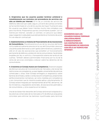 105E V E LY N . U N 7 PA R A C H I L E
CONSUMIDORESRESPETADOS
2. Exigiremos que los usuarios puedan terminar unilateral e
inmediatamente sus contratos con proveedores de servicios con
sólo un trámite por internet. El fin de un contrato de servicio de
telefonía, televisión por cable, seguro y el cierre de cuentas corrientes
se ha transformado en uno de los asuntos de mayor frustración para
los usuarios que deben hacer trámites mucho más complejos que
para inscribirse. Proponemos que los consumidores puedan, con un
trámite por Internet, cancelar un contrato, sin perjuicio que deban
seguir pagando lo adeudado que esté pendiente al momento de poner
fin a la relación contractual.
3. Implementaremos un Sistema de Financiamiento de las Asociaciones
de Consumidores. Flexibilizaremos el uso de los recursos del fondo
concursable actualmente previsto en la Ley del Consumidor, para que
una parte pueda destinarse a cubrir gastos administrativos y operativos,
sólo en el caso de asociaciones que acrediten un funcionamiento
permanente de defensa y protección de los consumidores, haciéndoles
exigibles por ley un estricto y transparente sistema de rendición de
cuentas. También debiera permitírseles financiarse por la vía de la
venta de servicios orientados a educar sobre los derechos de los
consumidores.
4. Crearemos un Consejo Asesor pro Competencia. Estará encargado
de efectuar estudios de funcionamiento de mercados y de revisar las
restricciones a la competencia, ya sean legales, provenientes de prácticas
comerciales u otras. Este Consejo entregará un diagnóstico sobre
barreras de entrada y salida o conductas anti competitivas, proponiendo
perfeccionamientos normativos, así como medidas pro competencia
y pro consumidor que la industria pueda aplicar voluntariamente. El
Consejo estará integrado por representantes de la FNE, del Sernac, de
los ministerios y reguladores sectoriales, de asociaciones gremiales y
de consumidores, y otros expertos en la materia.
Una de las tareas más relevantes del Consejo será revisar la legislación y
las prácticas comerciales de los mercados a fin de efectuar propuestas
concretas para eliminar las barreras injustificadas para terminar
EXIGIREMOS QUE LOS
USUARIOS PUEDAN TERMINAR
UNILATERALMENTE
E INMEDIATAMENTE
SUS CONTRATOS CON
PROVEEDORES DE SERVICIOS
CON SÓLO UN TRÁMITE POR
INTERNET.
 