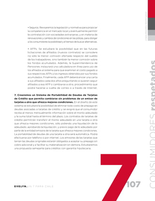 107E V E LY N . U N 7 PA R A C H I L E
CONSUMIDORESRESPETADOS
• Seguros. Revisaremos la legislación y normativa para propiciar
la competencia en el mercado local y eventualmente permitir
la contratación con sociedades extranjeras; y en materia de
renovaciones y cambios de condiciones en las pólizas, para otorgar
a los consumidores la posibilidad y el tiempo de buscar alternativas.
• AFPs. Se estudiará la posibilidad que en las futuras
licitaciones de afiliados (nuevos contratos) se considere
no sólo la menor comisión ofertada respecto del sueldo
de los trabajadores, sino también la menor comisión sobre
los fondos acumulados. Además, la Superintendencia de
Pensiones instaurará una calculadora en línea para uso de
los afiliados al sistema para que examinen el costo pagado a
sus respectivas AFPs y los ingresos obtenidos por sus fondos
acumulados. Finalmente, cada AFP deberá enviar una carta
a sus afiliados cada dos años preguntando si quieren seguir
afiliados a esa AFP o cambiarse a otra, procedimiento que
podrá hacerse a vuelta de correo o a través de Internet.
7. Crearemos un Sistema de Portabilidad de Deudas de Tarjetas
de Crédito que permita cambiarse sin problemas de un emisor de
tarjetas a otro que ofrezca mejores condiciones. En el diseño de este
sistema se estudiará la posibilidad de eliminar todo costo de prepago en
deudas asociadas a tarjetas de crédito y se exigirá que el consumidor
reciba al menos mensualmente información sobre el monto adeudado
y la suma total hasta el término del plazo. Los contratos de tarjetas de
crédito permitirán transferir el monto adeudado en una tarjeta a otra
que ofrezca mejores condiciones, sólo pidiendo una liquidación de lo
adeudado, aprobando la liquidación, y previo pago de lo adeudado por
parte de la entidad emisora de la tarjeta que ofrezca mejores condiciones.
La portabilidad de deudas de una tarjeta a otra será automática. Podrá
efectuarse por teléfono o por internet. Los emisores de las tarjetas que
tenían las deudas originales estarán obligados a aceptar su prepago sin
cobro adicional y a facilitar su materialización sin demora. Estudiaremos
una propuesta semejante para créditos con garantía hipotecaria.
 