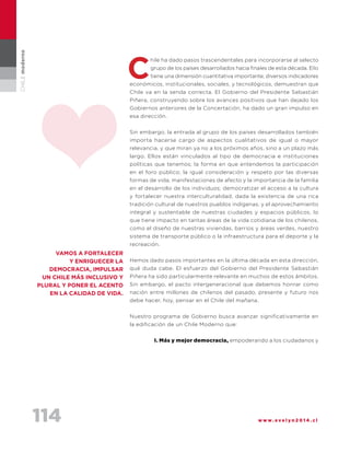 114 w w w . e v e l y n 2 0 1 4 . c l
CHILEmoderno
hile ha dado pasos trascendentales para incorporarse al selecto
grupo de los países desarrollados hacia finales de esta década. Ello
tiene una dimensión cuantitativa importante; diversos indicadores
económicos, institucionales, sociales, y tecnológicos, demuestran que
Chile va en la senda correcta. El Gobierno del Presidente Sebastián
Piñera, construyendo sobre los avances positivos que han dejado los
Gobiernos anteriores de la Concertación, ha dado un gran impulso en
esa dirección.
Sin embargo, la entrada al grupo de los países desarrollados también
importa hacerse cargo de aspectos cualitativos de igual o mayor
relevancia, y que miran ya no a los próximos años, sino a un plazo más
largo. Ellos están vinculados al tipo de democracia e instituciones
políticas que tenemos; la forma en que entendemos la participación
en el foro público; la igual consideración y respeto por las diversas
formas de vida, manifestaciones de afecto y la importancia de la familia
en el desarrollo de los individuos; democratizar el acceso a la cultura
y fortalecer nuestra interculturalidad, dada la existencia de una rica
tradición cultural de nuestros pueblos indígenas; y el aprovechamiento
integral y sustentable de nuestras ciudades y espacios públicos, lo
que tiene impacto en tantas áreas de la vida cotidiana de los chilenos,
como el diseño de nuestras viviendas, barrios y áreas verdes, nuestro
sistema de transporte público o la infraestructura para el deporte y la
recreación.
Hemos dado pasos importantes en la última década en esta dirección,
qué duda cabe. El esfuerzo del Gobierno del Presidente Sebastián
Piñera ha sido particularmente relevante en muchos de estos ámbitos.
Sin embargo, el pacto intergeneracional que debemos honrar como
nación entre millones de chilenos del pasado, presente y futuro nos
debe hacer, hoy, pensar en el Chile del mañana.
Nuestro programa de Gobierno busca avanzar significativamente en
la edificación de un Chile Moderno que:
I. Más y mejor democracia, empoderando a los ciudadanos y
c
Vamos a FORTALECER
Y ENRIQUECER LA
DEMOCRACIA, IMPULSAR
UN CHILE MÁS INCLUSIVO Y
PLURAL Y PONER EL ACENTO
EN LA CALIDAD DE VIDA.
 