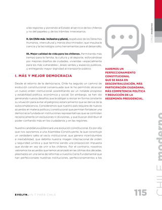 115E V E LY N . U N 7 PA R A C H I L E
CHILEmoderno
a las regiones y poniendo al Estado al servicio de los chilenos
y no del papeleo y de los trámites innecesarios.
II. Un Chile más inclusivo y plural, respetuoso de los Derechos
Humanos, intercultural y menos discriminador; que impulsa la
ciencia y la tecnología como herramientas para el desarrollo.
III. Mejor calidad de vida para los chilenos. Permitiendo más
tiempo para la familia, la cultura y el deporte, esforzándose
por mejores diseños de ciudades, viviendas –especialmente
para los más vulnerables–, áreas verdes y espacios públicos,
y entregando mayor dignidad al transporte público.
I. Más y mejor democracia
Desde el retorno de la democracia, Chile ha seguido un camino de
evolución constitucional consensuada que le ha permitido alcanzar
un nuevo orden institucional, posibilitando así un notable progreso
y estabilidad política, económica y social. Sin embargo, se han ido
generando nuevos desafíos que la obligan a revisar en forma constante
su situación para evitar el peligroso estancamiento que se deriva de la
autocomplacencia. Consideramos que nuestro país requiere de nuevos
acuerdos en materia política y constitucional que permitan fortalecer una
democracia fundada en instituciones representativas que se controlan
recíprocamente sin exclusiones ni divisiones, y que buscan distribuir el
poder confiando más en los ciudadanos y en las regiones.
Nuestra candidatura potenciará una evolución constitucional. Es por ello
que nos oponemos a una Asamblea Constituyente, la que constituye
un verdadero salto al vacío institucional, que genera incertidumbre
e inestabilidad, que debilita nuestra imagen internacional de orden
y seguridad jurídica y que termina siendo una proposición impuesta
que divide en vez de unir a los chilenos. Por el contrario, nosotros
valoramos los acuerdos que hemos alcanzado en las últimas dos décadas,
plasmados en una serie de reformas a nuestra Carta Fundamental que
han perfeccionado nuestras instituciones, perfeccionamientos a los
haremos un
PerFECCIONAMIENTO
CONSTITUCIONAL
QUE SE BASA EN
DESCENTRALIZACIÓN, MÁS
PARTICIPACIÓN CIUDADANA,
MÁS COMPETENCIA POLÍTICA
Y REDUCCIÓN DE LA
HEGEMONÍA PRESIDENCIAL.
 