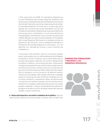 117E V E LY N . U N 7 PA R A C H I L E
CHILEmoderno
• Más autonomía al CORE: El Intendente Regional ya
no será Presidente del Consejo Regional. Daremos más
atribuciones al presidente del Consejo Regional como figura
distinta del intendente, entre las cuales estará la de dirigir
la Asamblea Regional. El fondo de la iniciativa apunta a
separar las funciones del actual Intendente con las del
Presidente del Gobierno Regional (al modo de la diferencia
entre el ejecutivo y el legislativo, a nivel nacional).Esto es
impostergable, considerando que con la elección directa de
CORES debieran ser estos quienes designen al Presidente
del Consejo Regional. Ello supone un acabado estudio de
separación de funciones –hoy la calidad de Intendente y
Presidente del Consejo Regional se confunden– a fin de
delimitar con claridad las mismas y evitar conflictos de
competencia.
• Municipios más potentes. Que los municipios puedan
hacer todo aquello que no esté expresamente entregado
al Gobierno central. Creemos que el desarrollo local es
la base del progreso regional y el cimiento desde donde
se edifica el edificio institucional del país. Proponemos
consagrar expresamente que los Municipios puedan ejercer
siempre las funciones y atribuciones que no requieran de
recursos económicos para el mejor desarrollo de su labor.
Ello es necesario a la luz de que en el derecho público
chileno las autoridades sólo pueden abocarse a aquellas
tareas en que la ley les haya conferido competencia. Con
el mismo propósito, proponemos dotar de atribuciones
normativas en el ámbito tributario local (contribuciones,
derechos municipales y patentes) para que los municipios
puedan suspender o reducir temporalmente la aplicación
de algunos de ellos con el fin de lograr desarrollo, generar
empleo y atraer inversiones.
2. Mayor participación y escrutinio ciudadano de lo público. Algunos
creen que las reformas constitucionales consisten sólo en darle más
Daremos más atribuciones
y recursos a los
gobiernos regionales.
 