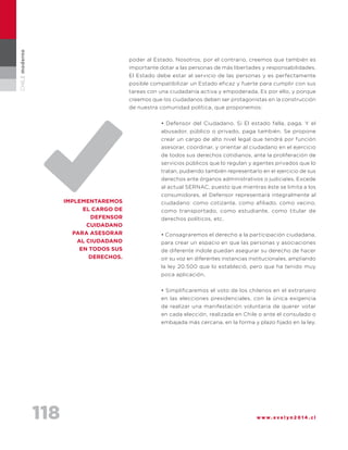 118 w w w . e v e l y n 2 0 1 4 . c l
CHILEmoderno
poder al Estado. Nosotros, por el contrario, creemos que también es
importante dotar a las personas de más libertades y responsabilidades.
El Estado debe estar al servicio de las personas y es perfectamente
posible compatibilizar un Estado eficaz y fuerte para cumplir con sus
tareas con una ciudadanía activa y empoderada. Es por ello, y porque
creemos que los ciudadanos deben ser protagonistas en la construcción
de nuestra comunidad política, que proponemos:
• Defensor del Ciudadano. Si El estado falla, paga. Y el
abusador, público o privado, paga también. Se propone
crear un cargo de alto nivel legal que tendrá por función
asesorar, coordinar, y orientar al ciudadano en el ejercicio
de todos sus derechos cotidianos, ante la proliferación de
servicios públicos que lo regulan y agentes privados que lo
tratan, pudiendo también representarlo en el ejercicio de sus
derechos ante órganos administrativos o judiciales. Excede
al actual SERNAC, puesto que mientras éste se limita a los
consumidores, el Defensor representará integralmente al
ciudadano: como cotizante, como afiliado, como vecino,
como transportado, como estudiante, como titular de
derechos políticos, etc.
• Consagraremos el derecho a la participación ciudadana,
para crear un espacio en que las personas y asociaciones
de diferente índole puedan asegurar su derecho de hacer
oír su voz en diferentes instancias institucionales, ampliando
la ley 20.500 que lo estableció, pero que ha tenido muy
poca aplicación.
• Simplificaremos el voto de los chilenos en el extranjero
en las elecciones presidenciales, con la única exigencia
de realizar una manifestación voluntaria de querer votar
en cada elección, realizada en Chile o ante el consulado o
embajada más cercana, en la forma y plazo fijado en la ley.
implementaremos
el cargo de
defensor
cuidadano
para asesorar
al ciudadano
en todos sus
derechos.
 