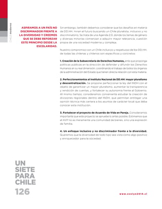 126 w w w . e v e l y n 2 0 1 4 . c l
CHILEmoderno
Sin embargo, también debemos considerar que los desafíos en materia
de DD.HH. miran al futuro buscando un Chile pluralista, inclusivo y no
discriminatorio. Se trata de una Agenda 2.0, donde los temas de género
y diversas minorías comienzan a adquirir mayor relevancia, cuestión
propia de una sociedad moderna y compleja.
Nuestro compromiso con un Chile inclusivo y respetuoso de los DD.HH.
de todas las chilenas y chilenos son específicos y concretos:
1. Creación de la Subsecretaría de Derechos Humanos, ente que proponga
políticas públicas en la dirección de defender y difundir los Derechos
Humanos en su real dimensión, coordinando el trabajo de todos los órganos
de la administración del Estado que tienen directa relación con esta materia.
2. Perfeccionamientos al Instituto Nacional de DD.HH: mayor pluralismo
y descentralización. Se propone perfeccionar la ley del INDH con el
objeto de garantizar un mayor pluralismo, aumentar la transparencia
y rendición de cuentas, y fortalecer su autonomía frente al Gobierno.
Al mismo tiempo, consideramos conveniente estudiar la creación de
divisiones regionales dentro del INDH, que permitan entregar una
opinión técnica más certera a los asuntos de carácter local que deba
conocer esta institución.
3. Fortalecer el proyecto de Acuerdo de Vida en Pareja. Consideramos
importante que este proyecto se apruebe lo antes posible. Estimamos que
el AVP no es meramente una comunidad de bienes, sino una expresión
de familia.
4. Un enfoque inclusivo y no discriminador frente a la diversidad.
Queremos que la diversidad de todo tipo sea vista como algo positivo
y enriquecedor para la sociedad.
aspiramos a un país no
discriminador frente a
la diversidad y creemos
que se debe reforzar
este principio desde la
escolaridad.
UN
SIETE
PARA
CHILE
 