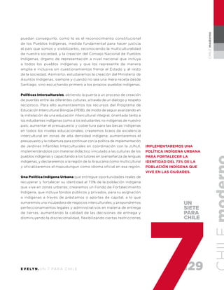 129E V E LY N . U N 7 PA R A C H I L E
CHILEmoderno
puedan conseguirlo, como lo es el reconocimiento constitucional
de los Pueblos Indígenas, medida fundamental para hacer justicia
al país que somos y visibilizarlos, reconociendo la multiculturalidad
de nuestra sociedad, y la creación del Consejo Nacional de Pueblos
Indígenas, órgano de representación a nivel nacional que incluya
a todos los pueblos indígenas y que los represente de manera
amplia e inclusiva sin cuestionamientos frente al Estado y al resto
de la sociedad. Asimismo, estudiaremos la creación del Ministerio de
Asuntos Indígenas, siempre y cuando no sea una mera receta desde
Santiago, sino escuchando primero a los propios pueblos indígenas.
Políticas interculturales, abriendo la puerta a un proceso de creación
de puentes entre las diferentes culturas, a través de un diálogo y respeto
recíproco. Para ello aumentaremos los recursos del Programa de
Educación Intercultural Bilingüe (PEIB), de modo de seguir avanzando en
la instalación de una educación intercultural integral, orientada tanto a
los estudiantes indígenas como a los estudiantes no indígenas de nuestro
país; aumentar el presupuesto y cobertura para las becas indígenas
en todos los niveles educacionales; crearemos liceos de excelencia
intercultural en zonas de alta densidad indígena; aumentaremos el
presupuesto y la cobertura para continuar con la política de implementación
de Jardines Infantiles Interculturales en coordinación con la JUNJI,
implementándolos con material didáctico vinculado a las culturas de los
pueblos indígenas y capacitando a los tutores en la enseñanza de lenguas
indígenas; y declararemos a la región de la Araucanía como multicultural
y oficializaremos el mapudungun como idioma oficial en esa región.
Una Política Indígena Urbana que entregue oportunidades reales de
recuperar y fortalecer su identidad al 73% de la población indígena
que vive en zonas urbanas; crearemos un Fondo de Fortalecimiento
Indígena, que incluya fondos públicos y privados, para su asignación
a indígenas a través de préstamos o aportes de capital, a lo que
sumaremos una incubadora de negocios interculturales; y propondremos
perfeccionamientos legales y administrativos en materia de entrega
de tierras, aumentando la calidad de las decisiones de entrega y
disminuyendo la discrecionalidad, flexibilizando ciertas restricciones
implementaremos una
política indígena urbana
para fortalecer la
identidad del 73% de la
población indígena que
vive en las ciudades.
UN
SIETE
PARA
CHILE
 
