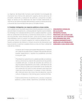 135E V E LY N . U N 7 PA R A C H I L E
CHILEmoderno
La Agencia de Desarrollo Humano será también la encargada de
incorporar los criterios de valoración subjetiva de las personas en
el diseño, desarrollo y evaluación de políticas y proyectos sociales,
según se aprecia en los referentes de clase mundial, elaborando un
informe anual sobre el estado del bienestar subjetivo de las personas,
y haciendo las recomendaciones para su fortalecimiento.
4. Ciudades inteligentes con espacios públicos y áreas verdes.
Las ciudades son el resultado espontáneo de la búsqueda humana por la
asociatividad, la cooperación y la búsqueda de mayores oportunidades.
Sin embargo, los múltiples beneficios de la ciudad se debilitan cuando
ésta se va llenando de barreras y cuando las distancias en su interior
son muy difíciles, caras o lentas de cubrir. Junto con lo anterior, barrios
mal diseñados, que no cuentan con espacios públicos y áreas verdes
suficientes, tienen un impacto negativo en nuestra calidad de vida.
Nuestro programa de Gobierno incluye una serie de propuestas que
buscan poner a nuestras ciudades al servicio de una mejor calidad de
vida de los chilenos:
• Creación de Consejos de Alcaldes Metropolitanos, mediante
los cuales los alcaldes de las ciudades más grandes del país
puedan diagnosticar y resolver los problemas comunes
a una gran urbe
• Facilitaremos subcentros en ciudades grandes y/o extensas.
Vamos a fomentar la creación de subcentros en las grandes
ciudades del país, a través de estudios de cambios en
algunos planes reguladores comunales, o del desarrollo de
planes intercomunales que contemplen zonas amplias de
uso comercial. Con esto no será necesario que haya que
viajar dos horas al día para ir a trabajar o hacer trámites;
ello implicará tener dos horas más de descanso, para la
cultura, el deporte o más tiempo para nuestras familias.
• Democratizaremos la distribución y acceso a espacios
públicos y áreas verdes. Queremos consolidar las áreas
Crearemos Consejos
de Alcaldes
Metropolitanos,
mediante los cuales los
alcaldes de las ciudades
más grandes del país
puedan diagnosticar y
resolver los problemas
comunes a una gran urbe.
 