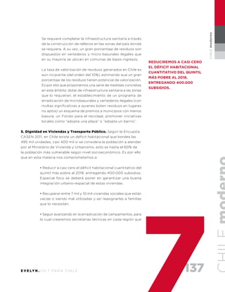 137E V E LY N . U N 7 PA R A C H I L E
CHILEmoderno
Se requiere completar la infraestructura sanitaria a través
de la construcción de rellenos en las zonas del país donde
se requiera. A su vez, un gran porcentaje de residuos son
dispuestos en vertederos y micro basurales ilegales que
en su mayoría se ubican en comunas de bajos ingresos.
La tasa de valorización de residuos generados en Chile es
aún incipiente (del orden del 10%), estimando que un gran
porcentaje de los residuos tienen potencial de valorización.
Es por ello que proponemos una serie de medidas concretas
en este ámbito: dotar de infraestructura sanitaria a las zonas
que lo requieran; el establecimiento de un programa de
erradicación de microbasurales y vertederos ilegales (con
multas significativas a quienes boten residuos en lugares
no aptos) un esquema de premios a municipios con menos
basura; un Fondo para el reciclaje; promover iniciativas
locales como “adopta una playa” o “adopta un barrio”.
5. Dignidad en Viviendas y Transporte Público. Según la Encuesta
CASEN 2011, en Chile existe un déficit habitacional que bordea las
495 mil unidades, casi 400 mil si se considera la población a atender
por el Ministerio de Vivienda y Urbanismo, esto es hasta el 60% de
la población más vulnerable según nivel socioeconómico. Es por ello
que en esta materia nos comprometemos a:
• Reducir a casi cero el déficit habitacional cuantitativo del
quintil más pobre al 2018, entregando 400.000 subsidios.
Especial foco se deberá poner en garantizar una buena
integración urbano–espacial de estas viviendas.
• Recuperar entre 7 mil y 10 mil viviendas sociales que están
vacías o siendo mal utilizadas y así reasignarlas a familias
que lo necesiten.
• Seguir avanzando en la erradicación de campamentos, para
lo cual crearemos secretarias técnicas en cada región que
Reduciremos a casi cero
el déficit habitacional
cuantitativo del quintil
más pobre al 2018,
entregando 400.000
subsidios.
 