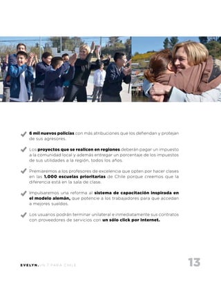 13E V E LY N . U N 7 PA R A C H I L E
6 mil nuevos policías con más atribuciones que los defiendan y protejan
de sus agresores.
Los proyectos que se realicen en regiones deberán pagar un impuesto
a la comunidad local y además entregar un porcentaje de los impuestos
de sus utilidades a la región, todos los años.
.
Premiaremos a los profesores de excelencia que opten por hacer clases
en las 1.000 escuelas prioritarias de Chile porque creemos que la
diferencia está en la sala de clase.
Impulsaremos una reforma al sistema de capacitación inspirada en
el modelo alemán, que potencie a los trabajadores para que accedan
a mejores sueldos.
Los usuarios podrán terminar unilateral e inmediatamente sus contratos
con proveedores de servicios con un sólo click por Internet.
 