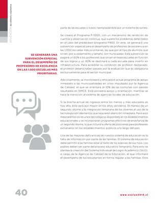 40 w w w . e v e l y n 2 0 1 4 . c l
EDUCACIÓNdecalidadyequitativa
parte de las escuelas o liceos, reemplazándola por un sistema de sorteo.
Se creará el Programa P-1000, con un mecanismo de rendición de
cuentas y observación continua, que supere los problemas detectados
en el caso del predecesor programa P900. En este, se generará una
subvención especial para el desempeño de profesores de excelencia en
las 1.000 escuelas más prioritarias, las que por el tipo de alumnos que
sirven, por su aislamiento y tamaño, son municipales. Esta subvención se
pagará un 60% a los profesores que sirvan en esas escuelas en función
de sus logros y un 40% se destinará a cada escuela para invertir en
infraestructura. Para acreditar su condición de profesor destacado,
el profesor deberá haber pasado por la evaluación que es obligatoria
exclusivamente para el sector municipal.
Adicionalmente, se monitoreará y reforzará el actual programa de apoyo
inmediato a las municipalidades en crisis impulsado por la Agencia
de Calidad, el que se orientará al 10% de las comunas con peores
resultados en SIMCE. Este proveerá apoyo y orientación, mientras se
hace la transición al sistema de agencias locales de educación.
Si la brecha actual de ingresos entre los menos y más educados es
hoy alta, ésta será aún mayor en los años venideros. El manejo de un
segundo idioma y la integración temprana de los jóvenes al uso de la
tecnología son elementos que requieren atención inmediata. Para esto
mejoraremos los recursos tecnológicos disponibles en los establecimientos
educacionales y se incorporarán programas efectivos de enseñanza de
un segundo idioma, lo que incluirá la oferta de posiciones para profesores
extranjeros en los establecimientos públicos a lo largo del país.
Una de las mayores deficiencias de nuestro sistema de educación es la
falta de información por parte de las familias. El sistema de educación
debe permitir a las familias estar al tanto de los avances de sus hijos. Los
padres deben ser parte del proceso educativo temprano. Para esto se
plantea la creación del Sistema Individual de Logro Académico (SILO),
a cargo de la Agencia de Calidad de la Educación, el que informará
el desempeño de los estudiantes en forma regular a las familias. Este
se generará una
subvención especial
para el desempeño de
profesores de excelencia
en las 1.000 escuelas más
prioritarias.
 