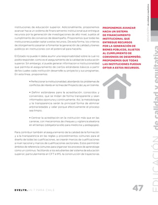 47E V E LY N . U N 7 PA R A C H I L E
EDUCACIÓNdecalidadyequitativa
instituciones de educación superior. Adicionalmente, proponemos
avanzar hacia un sistema de financiamiento institucional que entregue
recursos por la generación de investigaciones de alto nivel, sujetos al
cumplimiento de convenios de desempeño. Proponemos que todas las
instituciones puedan optar a estos recursos. De esta forma, los criterios
de otorgamiento pasarían a fomentar la generación de calidad y bienes
públicos en instituciones con el potencial para hacerlo.
El Estado no puede ni debe asumir una responsabilidad sobre la cual no
podrá responder, como es el aseguramiento de la calidad de la educación
superior. Sin embargo, sí puede generar informacion e institucionalidad
que permita el aseguramiento de ciertos estándares básicos a partir
de los cuales cada institución desarrolle su proyecto y sus programas.
En esta línea, proponemos:
• Perfeccionar la institucionalidad, abordando los problemas de
conflictos de interés en la línea del Proyecto de Ley en trámite.
• Definir estándares para la acreditación, conocidos y
convenidos, que se midan de forma transparente y sean
informados oportuna y continuamente. Así, la metodología
y la transparencia serán la principal forma de eliminar
arbitrariedades y velar porque efectivamente el proceso
sea limpio.
• Centrar la acreditación en la institución más que en las
carreras, con mecanismos de chequeo y vigilancia aleatoria
en el tiempo (obligatoria sólo para medicina y pedagogía).
Para contribuir también al aseguramiento de la calidad de la formación
y a la transparencia en las reglas y procedimientos comunes para el
diseño de todas las cualificaciones, se crearán marcos de cualificaciones
a nivel nacional y marcos de cualificaciones sectoriales. Estos permitirán
ámbitos de referencia comunes para organizar los procesos de aprendizaje
como un continuo, facilitando a los estudiantes del sistema de educación
superior, particularmente en CFT e IPS, la construcción de trayectorias
proponemos avanzar
hacia un sistema
de financiamiento
institucional que
entregue recursos
por la generación de
bienes públicos, sujetos
al cumplimiento de
convenios de desempeño.
Proponemos que todas
las instituciones puedan
optar a estos recursos.
 