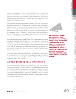 49E V E LY N . U N 7 PA R A C H I L E
EDUCACIÓNdecalidadyequitativa
estudiantes que indique los índices de empleabilidad, las remuneraciones,
entre otras variables, que será diseñado específicamente diseñado para
estudios superiores técnico y profesional (ESTP). Además, aumentaremos
los mecanismos de información y difusión de la oferta de la educación
superior técnico profesional.
Para mejorar la oferta en los distintos sectores de nuestro país; motivaremos
y daremos incentivos a la generación de clusters educativos regionales,
asociándolos a los sectores productivos. Agruparemos regiones y
estimularemos la oferta educacional de acuerdo a cada realidad económica
para generar sinergia con el sector productivo, por ejemplo, Regiones
de Los Lagos, Aysén y Magallanes: Acuicultura, Turismo y Ganadería.
En esta iniciativa también participarán los consejos de competencias
sectoriales que se detallan más adelante.
Adicionalmente se pretende modernizar la institucionalidad del sistema de
acceso a la educación superior. Este nuevo sistema deberá simplificar la
modalidad de rendición de la prueba de selección universitaria haciendo
uso de los avances de la tecnología, su oportunidad (que se pueda
rendir más de una prueba en el año) y el mecanismo de postulación,
permitiendo por ejemplo, que el postulante pueda ser aceptado en
más de una carrera.
Por último redefiniremos el otorgamiento del Aporte Fiscal Indirecto,
en base a complementar los criterios de asignación vigentes, que se
basan exclusivamente en la PSU, reemplazándolos por criterios que
consideren el esfuerzo individual.
V. NUEVO ENFOQUE DE LA CAPACITACIÓN
En nuestro Gobierno, la educación será mucho más que un título
profesional. Chile debe transitar hacia una cultura educativa en donde
la formación sea continua, donde la acumulación de capital humano
se extienda incluso luego de haber concluido la educación formal. La
re-ingeniería del sistema de capacitación debe ser incluida así como
parte de nuestras propuestas educacionales. El país requiere un nuevo
enfoque de la capacitación.
En nuestro Gobierno,
la educación será
mucho más que un título
profesional. Chile debe
transitar hacia una
cultura educativa en
donde la formación
sea continua, donde la
acumulación de capital
humano se extienda
incluso luego de haber
concluido la educación
formal.
 