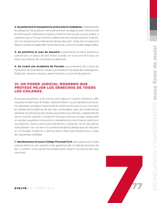 77E V E LY N . U N 7 PA R A C H I L E
DELINCUENCIAYNARCOTRÁFICO
DELINCUENCIAYNARCOTRÁFCOmanofirmedemujer
2. Se potenciará la transparencia activa ante la ciudadanía, estableciendo
la obligación de publicar mensualmente en la página web institucional
la información referente a ingreso y término de causas, juicios orales, y
casos en que un Fiscal cambie la detención de una persona por citación,
con los respectivos fundamentos de esa decisión. Todo ello sin perjuicio
de las cuentas anuales del Fiscal Nacional y de los Fiscales Regionales.
3. Se permitirá al Juez de Garantía suspenderla primera audiencia
judicial por un plazo de dos horas cuando no concurre el Fiscal, sin
tener que liberar de inmediato al detenido.
4. Se creará una Academia de Fiscales que proveerá de cursos de
formación de nivel básico, medio y avanzado en las áreas de investigación,
litigación, derecho penal y administración y control de gestión.
VI. UN PODER JUDICIAL MODERNO QUE
PROTEGE MEJOR LOS DERECHOS DE TODOS
LOS CHILENOS.
El acceso igualitario a la justicia será clave en nuestro Gobierno; ello
requiere modernizar el Poder Judicial chileno. La actual administración
ha realizado una labor importante en reformar la justicia civil, vecinal y
la calidad de la defensa de los más vulnerables, pero es fundamental
redoblar los esfuerzos de manera que todos los chilenos, independiente
de su nivel de ingreso y condición socioeconómica, tengan asegurado
un acceso igualitario a la justicia, mediante el conocimiento oportuno
sus derecho: cómo y ante quién ejercerlos y contando -en el caso de los
más pobres- con un servicio profesional de la calidad que se requiere
en un Estado moderno y democrático. Para esto llevaremos a cabo
las siguientes medidas:
1. Aprobaremos el nuevo Código Procesal Civil, para garantizar tutela
judicial efectiva con respeto a las garantías de un debido proceso de
ley, y conferir a los jueces facultades para impartir la justicia del caso
concreto.
 