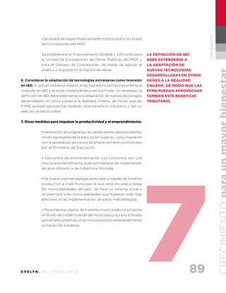 89E V E LY N . U N 7 PA R A C H I L E
CRECIMIENTO
· Se dotará de mayor financiamiento institucional a la Unidad
de Concesiones del MOP.
Se establecerá un financiamiento estable y suficiente para
la Unidad de Concesiones de Obras Públicas del MOP y
para el Consejo de Concesiones, de modo de agilizar el
análisis y la posterior licitación de obras.
6. Considerar la adaptación de tecnologías extranjeras como Inversión
en I&D. El actual Gobierno mejoró la ley que estimula tributariamente la
inversión en I&D y se están comenzando a ver sus frutos. Sin embargo, la
definición de I&D debe extenderse a la adaptación de nuevas tecnologías
desarrolladas en otros países a la realidad chilena, de modo que las
PYME puedan aprovechar también este beneficio tributario y dar un
salto en productividad.
7. Otras medidas para impulsar la productividad y el emprendimiento.
• Generación de programas de capital semilla para estudiantes
recién egresados de la educación superior, conjuntamente
con la aprobación de cursos de emprendimiento promovidos
por el Ministerio de Educación.
• Concursos de emprendimiento: Los concursos son una
muy buena herramienta, pues son baratos de implementar,
de gran difusión y de cobertura ilimitada.
• Se creará una metodología para crear unidades de fomento
productivo a nivel municipal, la que será enviada a todas
las municipalidades del país. Se hará un ranking anual y
se premiará a las municipalidades que hubieran sido más
efectivas en la implementación de estas metodologías.
• Para mejorar plazos de trámites municipales se propone
un fondo de modernización de municipios y acceso a fondos
adicionales (premios) a los municipios pro-emprendimiento
(a través de Subdere).
la definición de I&D
debe extenderse a
la adaptación de
nuevas tecnologías
desarrolladas en otros
países a la realidad
chilena, de modo que las
PYME puedan aprovechar
también este beneficio
tributario.
 
