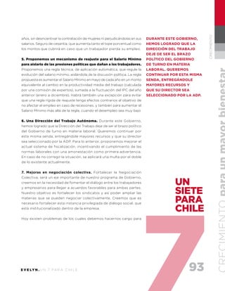 93E V E LY N . U N 7 PA R A C H I L E
CRECIMIENTO
años, sin desincentivar la contratación de mujeres ni perjudicándolas en sus
salarios. Seguro de cesantía, que aumenta tanto el tope porcentual como
los montos que cubrirá en caso que un trabajador pierda su empleo.
5. Proponemos un mecanismo de reajuste para el Salario Mínimo
para aislarlo de las presiones políticas que dañan a los trabajadores.
Proponemos una regla técnica, de aplicación automática, que regule la
evolución del salario mínimo, aislándola de la discusión política. La regla
propuesta es aumentar el Salario Mínimo en mayo de cada año en un monto
equivalente al cambio en la productividad media del trabajo (calculada
por una comisión de expertos), sumada a la fluctuación del IPC del año
anterior (enero a diciembre). Habrá también una excepción para evitar
que una regla rígida de reajuste tenga efectos contrarios al objetivo de
no afectar el empleo en caso de recesiones, y también para aumentar el
Salario Mínimo más allá de la regla, cuando el desempleo sea muy bajo
6. Una Dirección del Trabajo Autónoma. Durante este Gobierno,
hemos logrado que la Dirección del Trabajo deje de ser el brazo político
del Gobierno de turno en materia laboral. Queremos continuar por
esta misma senda, entregándole mayores recursos y que su director
sea seleccionado por la ADP. Para lo anterior, proponemos mejorar el
actual sistema de fiscalización, incentivando el cumplimiento de las
normas laborales con una amonestación como primera advertencia.
En caso de no corregir la situación, se aplicará una multa por el doble
de lo existente actualmente.
7. Mejoras en negociación colectiva. Fortalecer la Negociación
Colectiva, será un eje importante de nuestro programa de Gobierno,
creemos en la necesidad de fomentar el diálogo entre los trabajadores
y empresarios para llegar a acuerdos favorables para ambas partes.
Nuestro objetivo es fortalecer los sindicatos y así poder ampliar las
materias que se pueden negociar colectivamente. Creemos que es
necesario fortalecer esta instancia privilegiada de diálogo social, que
está institucionalizado dentro de la empresa.
Hoy existen problemas de los cuales debemos hacernos cargo para
UN
SIETE
PARA
CHILE
Durante este gobierno,
hemos logrado que la
Dirección del Trabajo
deje de ser el brazo
político del gobierno
de turno en materia
laboral. Queremos
continuar por esta misma
senda, entregándole
mayores recursos y
que su director sea
seleccionado por la ADP.
 