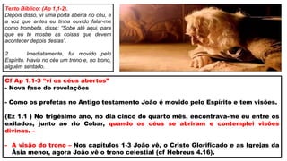 Cf Ap 1,1-3 “vi os céus abertos”
- Nova fase de revelações
- Como os profetas no Antigo testamento João é movido pelo Espírito e tem visões.
(Ez 1.1 ) No trigésimo ano, no dia cinco do quarto mês, encontrava-me eu entre os
exilados, junto ao rio Cobar, quando os céus se abriram e contemplei visões
divinas. –
- A visão do trono – Nos capítulos 1-3 João vê, o Cristo Glorificado e as Igrejas da
Ásia menor, agora João vê o trono celestial (cf Hebreus 4.16).
Texto Bíblico: (Ap 1,1-2).
Depois disso, vi uma porta aberta no céu, e
a voz que antes eu tinha ouvido falar-me
como trombeta, disse: “Sobe até aqui, para
que eu te mostre as coisas que devem
acontecer depois destas”.
2 Imediatamente, fui movido pelo
Espírito. Havia no céu um trono e, no trono,
alguém sentado.
 