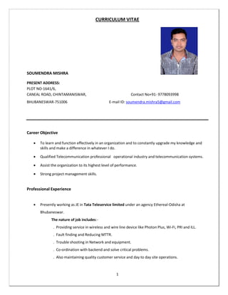 1
CURRICULUM VITAE
SOUMENDRA MISHRA
PRESENT ADDRESS:
PLOT NO-1641/6,
CANEAL ROAD, CHINTAMANISWAR, Contact No+91- 9778093998
BHUBANESWAR-751006 E-mail ID: soumendra.mishra5@gmail.com
Career Objective
 To learn and function effectively in an organization and to constantly upgrade my knowledge and
skills and make a difference in whatever I do.
 Qualified Telecommunication professional operational industry and telecommunication systems.
 Assist the organization to its highest level of performance.
 Strong project management skills.
Professional Experience
 Presently working as JE in Tata Teleservice limited under an agency Ethereal-Odisha at
Bhubaneswar.
The nature of job includes:-
. Providing service in wireless and wire line device like Photon Plus, Wi-Fi, PRI and ILL.
. Fault finding and Reducing MTTR.
. Trouble shooting in Network and equipment.
. Co-ordination with backend and solve critical problems.
. Also maintaining quality customer service and day to day site operations.
 