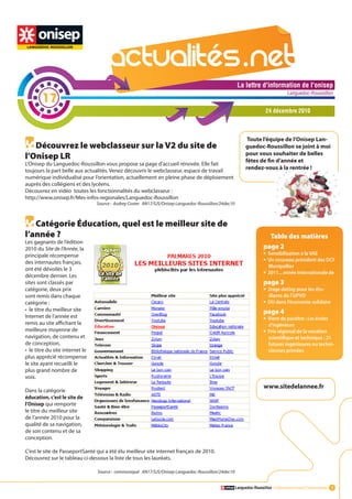 La lettre d'information de l'onisep

        17
                                                                                                                                    Languedoc-Roussillon


                                                                                                                        24 décembre 2010



                                                                                                             Toute l’équipe de l’Onisep Lan-
   Découvrez le webclasseur sur la V2 du site de                                                            guedoc-Roussillon se joint à moi
                                                                                                            pour vous souhaiter de belles
l’Onisep LR                                                                                                 fêtes de fin d’année et
L’Onisep du Languedoc-Roussillon vous propose sa page d’accueil rénovée. Elle fait
toujours la part belle aux actualités. Venez découvrir le webclasseur, espace de travail                    rendez-vous à la rentrée !
numérique individualisé pour l’orientation, actuellement en pleine phase de déploiement
auprès des collégiens et des lycéens.
Découvrez en vidéo toutes les fonctionnalités du webclasseur :
http://www.onisep.fr/Mes-infos-regionales/Languedoc-Roussillon
                                 Source : Audrey Coster AN17/SJS/Onisep Languedoc-Roussillon/24dec10



   Catégorie Éducation, quel est le meilleur site de
l’année ?                                                                                                                  Table des matières
Les gagnants de l’édition
2010 du Site de l’Année, la                                                                                            page 2La lettre d'information de l'onisep
principale récompense                                                                                                  •	 Sensibilisation à la VAE
                                                                                                                                                 Languedoc-Roussillon


des internautes français,                                                                                              •	 Un nouveau président des DCF
                                                                                                                         Montpellier
ont été dévoilés le 3
décembre dernier. Les
                                                                                                                       •	 2011... année internationale de
sites sont classés par                                                                                                 page 3
catégorie, deux prix                                                                                                   •	 Stage dating pour les étu-
sont remis dans chaque                                                                                                   diants de l’UPVD
catégorie :                                                                                                            •	 DU dans l’économie solidaire
• le titre du meilleur site                                                                                            page 4
Internet de l’année est                                                                                                •	 Vient de paraître : Les écoles
remis au site affichant la                                                                                               d’ingénieurs
meilleure moyenne de                                                                                                   •	 Prix régional de la vocation
navigation, de contenu et                                                                                                scientifique et technique : 21
de conception,                                                                                                           futures ingénieures ou techni-
• le titre du site internet le                                                                                           ciennes primées
plus apprécié récompense
le site ayant recueilli le
plus grand nombre de
voix.
                                                                                                                       www.sitedelannee.fr
Dans la catégorie
éducation, c’est le site de
l’Onisep qui remporte
le titre du meilleur site
                                                                                                        La lettre d'information de l'onisep
de l’année 2010 pour la
                                                                                                                                    Languedoc-Roussillon
qualité de sa navigation,
de son contenu et de sa
conception.

C’est le site de PasseportSanté qui a été élu meilleur site internet français de 2010.
Découvrez sur le tableau ci-dessous la liste de tous les lauréats.

                                 Source : communiqué AN17/SJS/Onisep Languedoc-Roussillon/24dec10


                                                                                                       Languedoc-Roussillon L’information avant l’information 1
 