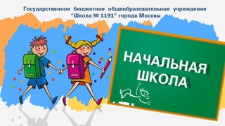 Государственное бюджетное общеобразовательное учреждение
“Школа № 1191” города Москвы
НАЧАЛЬНАЯ
ШКОЛА
 