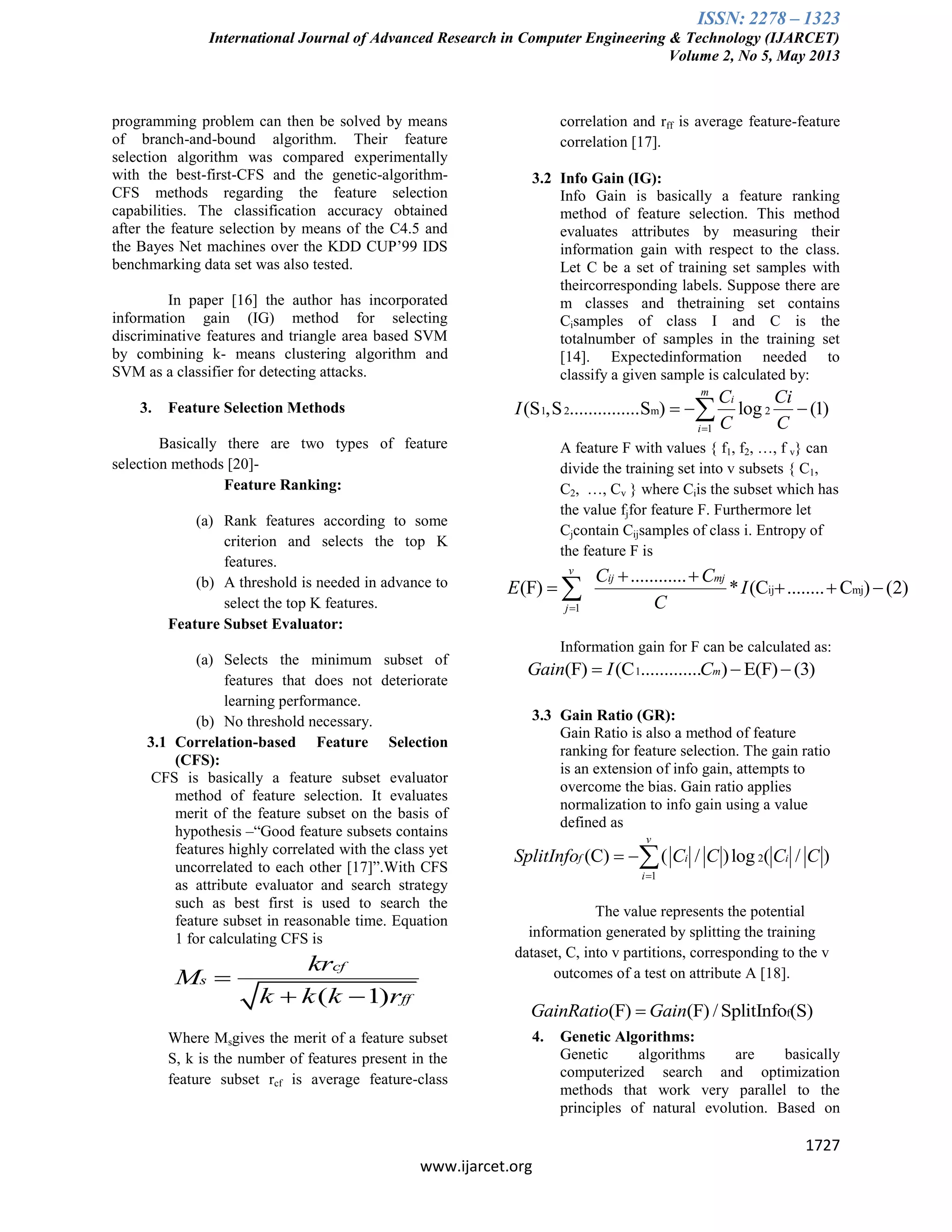 ISSN: 2278 – 1323
International Journal of Advanced Research in Computer Engineering & Technology (IJARCET)
Volume 2, No 5, May 2013
1727
www.ijarcet.org
programming problem can then be solved by means
of branch-and-bound algorithm. Their feature
selection algorithm was compared experimentally
with the best-first-CFS and the genetic-algorithm-
CFS methods regarding the feature selection
capabilities. The classification accuracy obtained
after the feature selection by means of the C4.5 and
the Bayes Net machines over the KDD CUP’99 IDS
benchmarking data set was also tested.
In paper [16] the author has incorporated
information gain (IG) method for selecting
discriminative features and triangle area based SVM
by combining k- means clustering algorithm and
SVM as a classifier for detecting attacks.
3. Feature Selection Methods
Basically there are two types of feature
selection methods [20]-
Feature Ranking:
(a) Rank features according to some
criterion and selects the top K
features.
(b) A threshold is needed in advance to
select the top K features.
Feature Subset Evaluator:
(a) Selects the minimum subset of
features that does not deteriorate
learning performance.
(b) No threshold necessary.
3.1 Correlation-based Feature Selection
(CFS):
CFS is basically a feature subset evaluator
method of feature selection. It evaluates
merit of the feature subset on the basis of
hypothesis –“Good feature subsets contains
features highly correlated with the class yet
uncorrelated to each other [17]”.With CFS
as attribute evaluator and search strategy
such as best first is used to search the
feature subset in reasonable time. Equation
1 for calculating CFS is
( 1)
cf
s
ff
kr
M
k k k r

 
Where Msgives the merit of a feature subset
S, k is the number of features present in the
feature subset rcf is average feature-class
correlation and rff is average feature-feature
correlation [17].
3.2 Info Gain (IG):
Info Gain is basically a feature ranking
method of feature selection. This method
evaluates attributes by measuring their
information gain with respect to the class.
Let C be a set of training set samples with
theircorresponding labels. Suppose there are
m classes and thetraining set contains
Cisamples of class I and C is the
totalnumber of samples in the training set
[14]. Expectedinformation needed to
classify a given sample is calculated by:
1 2 m 2
1
(S ,S ...............S ) log (1)
m
i
i
C Ci
I
C C
  
A feature F with values { f1, f2, …, f v} can
divide the training set into v subsets { C1,
C2, …, Cv } where Ciis the subset which has
the value fjfor feature F. Furthermore let
Cjcontain Cijsamples of class i. Entropy of
the feature F is
ij mj
1
............
(F) * (C ........ C ) (2)
v
ij mj
j
C C
E I
C
 
   
Information gain for F can be calculated as:
1(F) (C ............. ) E(F) (3)mGain I C  
3.3 Gain Ratio (GR):
Gain Ratio is also a method of feature
ranking for feature selection. The gain ratio
is an extension of info gain, attempts to
overcome the bias. Gain ratio applies
normalization to info gain using a value
defined as
2
1
(C) ( / )log ( / )
v
f i i
i
SplitInfo C C C C

 
The value represents the potential
information generated by splitting the training
dataset, C, into v partitions, corresponding to the v
outcomes of a test on attribute A [18].
f(F) (F) / SplitInfo (S)GainRatio Gain
4. Genetic Algorithms:
Genetic algorithms are basically
computerized search and optimization
methods that work very parallel to the
principles of natural evolution. Based on
 